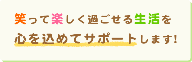 笑って楽しく過ごせる生活を心を込めてサポートします!